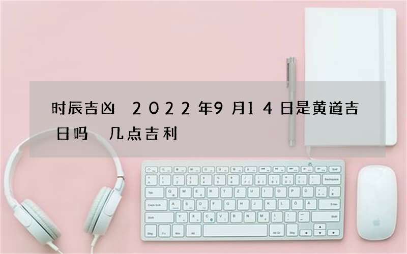 时辰吉凶 2022年9月14日是黄道吉日吗 几点吉利